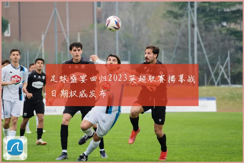 足球盛宴回归2023英超联赛揭幕战日期权威发布