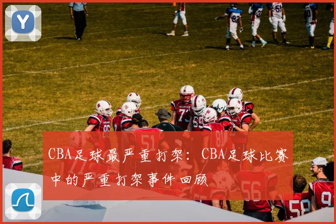 CBA足球最严重打架：CBA足球比赛中的严重打架事件回顾