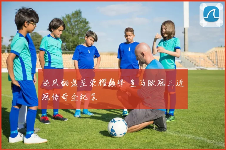 逆风翻盘至荣耀巅峰 皇马欧冠三连冠传奇全纪录